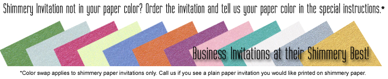 If a shimmery business invitation is not shown in the color you want, order the invitation as shown as put the paper color you want in the special instructions (shimmery paper invitations only.)